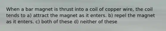 When a bar magnet is thrust into a coil of copper wire, the coil tends to a) attract the magnet as it enters. b) repel the magnet as it enters. c) both of these d) neither of these