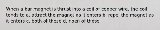 When a bar magnet is thrust into a coil of copper wire, the coil tends to a. attract the magnet as it enters b. repel the magnet as it enters c. both of these d. noen of these