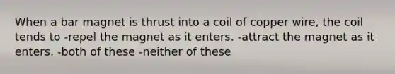 When a bar magnet is thrust into a coil of copper wire, the coil tends to -repel the magnet as it enters. -attract the magnet as it enters. -both of these -neither of these