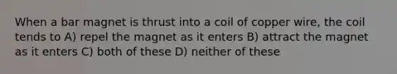 When a bar magnet is thrust into a coil of copper wire, the coil tends to A) repel the magnet as it enters B) attract the magnet as it enters C) both of these D) neither of these