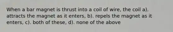 When a bar magnet is thrust into a coil of wire, the coil a). attracts the magnet as it enters, b). repels the magnet as it enters, c). both of these, d). none of the above