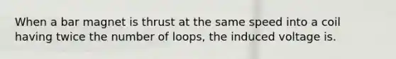 When a bar magnet is thrust at the same speed into a coil having twice the number of loops, the induced voltage is.