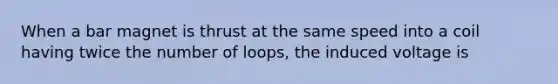 When a bar magnet is thrust at the same speed into a coil having twice the number of loops, the induced voltage is