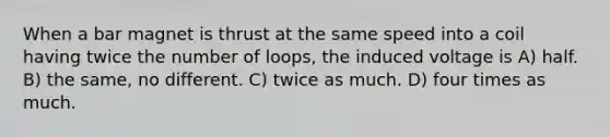 When a bar magnet is thrust at the same speed into a coil having twice the number of loops, the induced voltage is A) half. B) the same, no different. C) twice as much. D) four times as much.