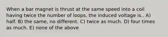 When a bar magnet is thrust at the same speed into a coil having twice the number of loops, the induced voltage is.. A) half. B) the same, no different. C) twice as much. D) four times as much. E) none of the above