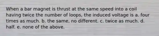 When a bar magnet is thrust at the same speed into a coil having twice the number of loops, the induced voltage is a. four times as much. b. the same, no different. c. twice as much. d. half. e. none of the above.