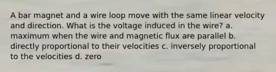 A bar magnet and a wire loop move with the same linear velocity and direction. What is the voltage induced in the wire? a. maximum when the wire and magnetic flux are parallel b. directly proportional to their velocities c. inversely proportional to the velocities d. zero