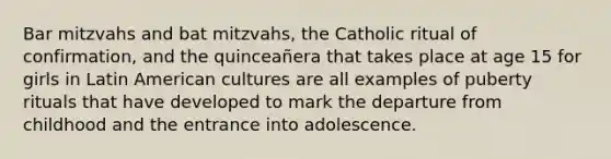 Bar mitzvahs and bat mitzvahs, the Catholic ritual of confirmation, and the quinceañera that takes place at age 15 for girls in Latin American cultures are all examples of puberty rituals that have developed to mark the departure from childhood and the entrance into adolescence.