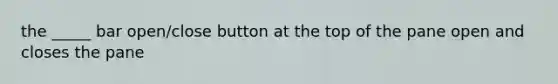 the _____ bar open/close button at the top of the pane open and closes the pane