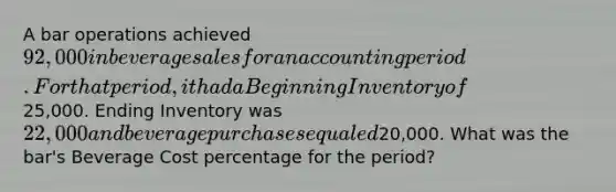A bar operations achieved 92,000 in beverage sales for an accounting period. For that period, it had a Beginning Inventory of25,000. Ending Inventory was 22,000 and beverage purchases equaled20,000. What was the bar's Beverage Cost percentage for the period?
