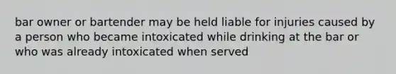 bar owner or bartender may be held liable for injuries caused by a person who became intoxicated while drinking at the bar or who was already intoxicated when served