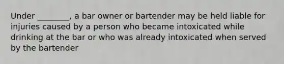 Under ________, a bar owner or bartender may be held liable for injuries caused by a person who became intoxicated while drinking at the bar or who was already intoxicated when served by the bartender