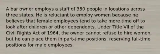 A bar owner employs a staff of 350 people in locations across three states. He is reluctant to employ women because he believes that female employees tend to take more time off to look after children or other dependents. Under Title VII of the Civil Rights Act of 1964, the owner cannot refuse to hire women, but he can place them in part-time positions, reserving full-time positions for male employees.