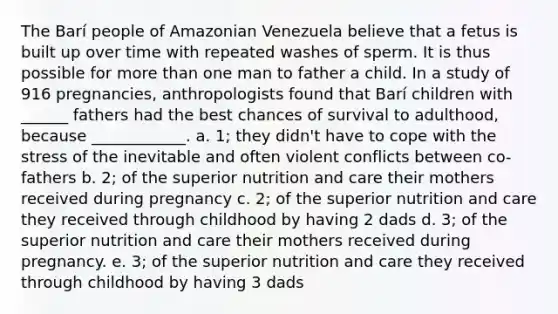 The Barí people of Amazonian Venezuela believe that a fetus is built up over time with repeated washes of sperm. It is thus possible for more than one man to father a child. In a study of 916 pregnancies, anthropologists found that Barí children with ______ fathers had the best chances of survival to adulthood, because ____________. a. 1; they didn't have to cope with the stress of the inevitable and often violent conflicts between co-fathers b. 2; of the superior nutrition and care their mothers received during pregnancy c. 2; of the superior nutrition and care they received through childhood by having 2 dads d. 3; of the superior nutrition and care their mothers received during pregnancy. e. 3; of the superior nutrition and care they received through childhood by having 3 dads