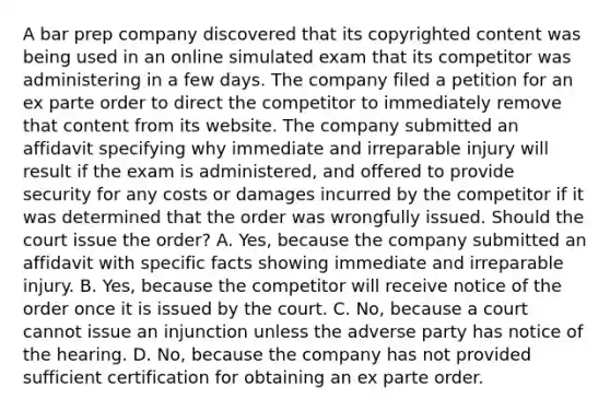 A bar prep company discovered that its copyrighted content was being used in an online simulated exam that its competitor was administering in a few days. The company filed a petition for an ex parte order to direct the competitor to immediately remove that content from its website. The company submitted an affidavit specifying why immediate and irreparable injury will result if the exam is administered, and offered to provide security for any costs or damages incurred by the competitor if it was determined that the order was wrongfully issued. Should the court issue the order? A. Yes, because the company submitted an affidavit with specific facts showing immediate and irreparable injury. B. Yes, because the competitor will receive notice of the order once it is issued by the court. C. No, because a court cannot issue an injunction unless the adverse party has notice of the hearing. D. No, because the company has not provided sufficient certification for obtaining an ex parte order.