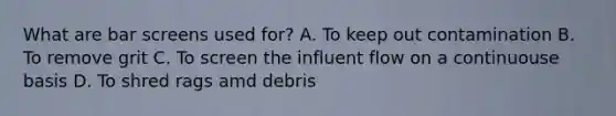 What are bar screens used for? A. To keep out contamination B. To remove grit C. To screen the influent flow on a continuouse basis D. To shred rags amd debris