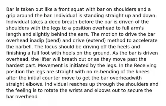 Bar is taken out like a front squat with bar on shoulders and a grip around the bar. Individual is standing straight up and down. Individual takes a deep breath before the bar is driven of the shoulders with the legs to a position overhead to full arm's length and slightly behind the ears. The motion to drive the bar overhead inadip (bend) and drive (extend) method to accelerate the barbell. The focus should be driving off the heels and finishing a full foot with heels on the ground. As the bar is driven overhead, the lifter will breath out or as they move past the hardest part. Movement is initiated by the legs. In the Receiving position the legs are straight with no re-bending of the knees after the initial counter move to get the bar overheadwith straight elbows. Individual reaches up through the shoulders and the feeling is to rotate the wrists and elbows out to secure the bar overhead.