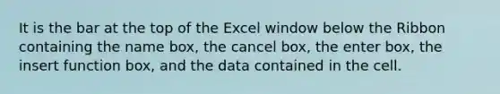 It is the bar at the top of the Excel window below the Ribbon containing the name box, the cancel box, the enter box, the insert function box, and the data contained in the cell.