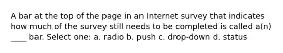 A bar at the top of the page in an Internet survey that indicates how much of the survey still needs to be completed is called a(n) ____ bar.​ Select one: a. ​radio b. ​push c. ​drop-down d. ​status