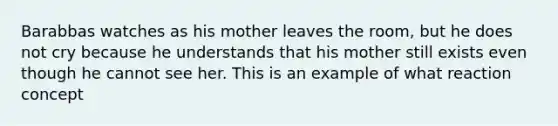 Barabbas watches as his mother leaves the room, but he does not cry because he understands that his mother still exists even though he cannot see her. This is an example of what reaction concept