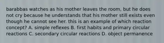 barabbas watches as his mother leaves the room, but he does not cry because he understands that his mother still exists even though he cannot see her. this is an example of which reaction concept? A. simple reflexes B. first habits and primary circular reactions C. secondary circular reactions D. object permanence