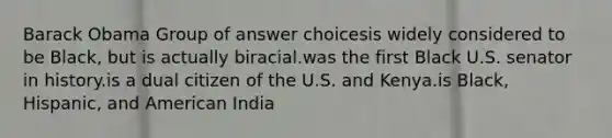 Barack Obama Group of answer choicesis widely considered to be Black, but is actually biracial.was the first Black U.S. senator in history.is a dual citizen of the U.S. and Kenya.is Black, Hispanic, and American India