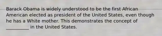 Barack Obama is widely understood to be the first African American elected as president of the United States, even though he has a White mother. This demonstrates the concept of __________ in the United States.