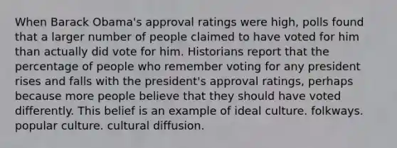 When Barack Obama's approval ratings were high, polls found that a larger number of people claimed to have voted for him than actually did vote for him. Historians report that the percentage of people who remember voting for any president rises and falls with the president's approval ratings, perhaps because more people believe that they should have voted differently. This belief is an example of ideal culture. folkways. popular culture. cultural diffusion.