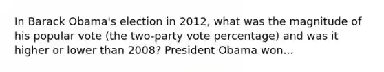 In Barack Obama's election in 2012, what was the magnitude of his popular vote (the two-party vote percentage) and was it higher or lower than 2008? President Obama won...