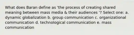 What does Baran define as 'the process of creating shared meaning between mass media & their audiences '? Select one: a. dynamic globalization b. group communication c. organizational communication d. technological communication e. mass communication