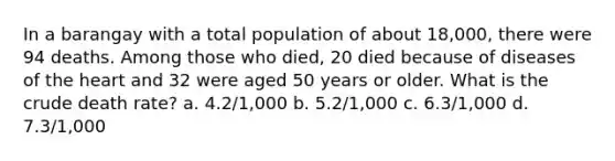 In a barangay with a total population of about 18,000, there were 94 deaths. Among those who died, 20 died because of diseases of the heart and 32 were aged 50 years or older. What is the crude death rate? a. 4.2/1,000 b. 5.2/1,000 c. 6.3/1,000 d. 7.3/1,000