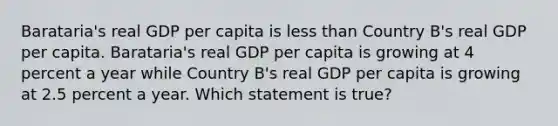 Barataria's real GDP per capita is less than Country B's real GDP per capita. Barataria's real GDP per capita is growing at 4 percent a year while Country B's real GDP per capita is growing at 2.5 percent a year. Which statement is true?