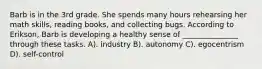 Barb is in the 3rd grade. She spends many hours rehearsing her math skills, reading books, and collecting bugs. According to Erikson, Barb is developing a healthy sense of _______________ through these tasks. A). industry B). autonomy C). egocentrism D). self-control