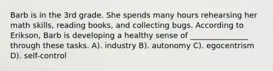 Barb is in the 3rd grade. She spends many hours rehearsing her math skills, reading books, and collecting bugs. According to Erikson, Barb is developing a healthy sense of _______________ through these tasks. A). industry B). autonomy C). egocentrism D). self-control