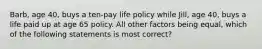 Barb, age 40, buys a ten-pay life policy while Jill, age 40, buys a life paid up at age 65 policy. All other factors being equal, which of the following statements is most correct?