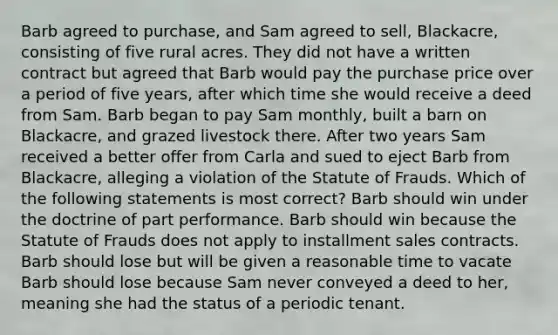 Barb agreed to purchase, and Sam agreed to sell, Blackacre, consisting of five rural acres. They did not have a written contract but agreed that Barb would pay the purchase price over a period of five years, after which time she would receive a deed from Sam. Barb began to pay Sam monthly, built a barn on Blackacre, and grazed livestock there. After two years Sam received a better offer from Carla and sued to eject Barb from Blackacre, alleging a violation of the Statute of Frauds. Which of the following statements is most correct? Barb should win under the doctrine of part performance. Barb should win because the Statute of Frauds does not apply to installment sales contracts. Barb should lose but will be given a reasonable time to vacate Barb should lose because Sam never conveyed a deed to her, meaning she had the status of a periodic tenant.