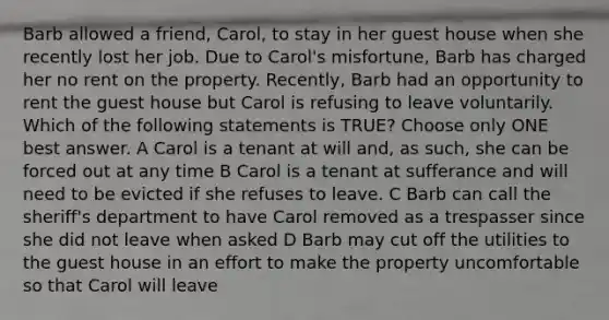 Barb allowed a friend, Carol, to stay in her guest house when she recently lost her job. Due to Carol's misfortune, Barb has charged her no rent on the property. Recently, Barb had an opportunity to rent the guest house but Carol is refusing to leave voluntarily. Which of the following statements is TRUE? Choose only ONE best answer. A Carol is a tenant at will and, as such, she can be forced out at any time B Carol is a tenant at sufferance and will need to be evicted if she refuses to leave. C Barb can call the sheriff's department to have Carol removed as a trespasser since she did not leave when asked D Barb may cut off the utilities to the guest house in an effort to make the property uncomfortable so that Carol will leave