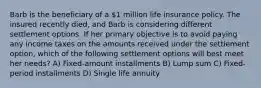 Barb is the beneficiary of a 1 million life insurance policy. The insured recently died, and Barb is considering different settlement options. If her primary objective is to avoid paying any income taxes on the amounts received under the settlement option, which of the following settlement options will best meet her needs? A) Fixed-amount installments B) Lump sum C) Fixed-period installments D) Single life annuity