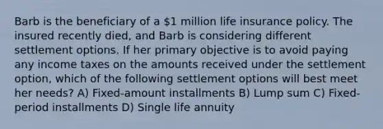 Barb is the beneficiary of a 1 million life insurance policy. The insured recently died, and Barb is considering different settlement options. If her primary objective is to avoid paying any income taxes on the amounts received under the settlement option, which of the following settlement options will best meet her needs? A) Fixed-amount installments B) Lump sum C) Fixed-period installments D) Single life annuity