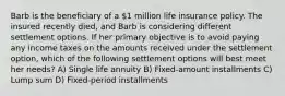 Barb is the beneficiary of a 1 million life insurance policy. The insured recently died, and Barb is considering different settlement options. If her primary objective is to avoid paying any income taxes on the amounts received under the settlement option, which of the following settlement options will best meet her needs? A) Single life annuity B) Fixed-amount installments C) Lump sum D) Fixed-period installments