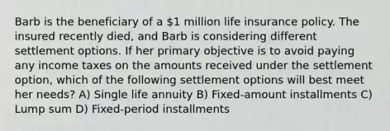 Barb is the beneficiary of a 1 million life insurance policy. The insured recently died, and Barb is considering different settlement options. If her primary objective is to avoid paying any income taxes on the amounts received under the settlement option, which of the following settlement options will best meet her needs? A) Single life annuity B) Fixed-amount installments C) Lump sum D) Fixed-period installments