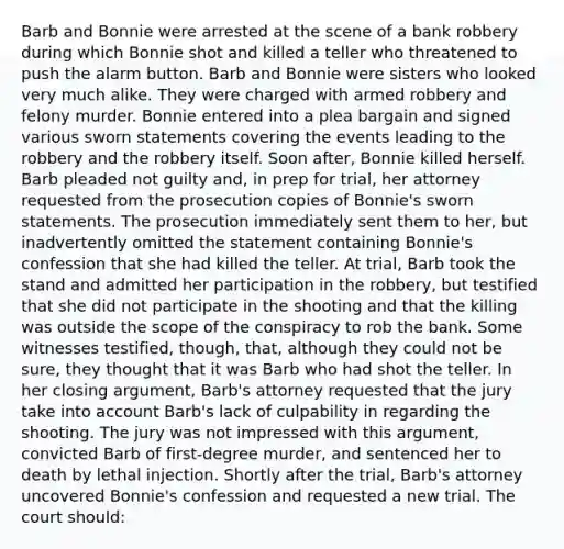 Barb and Bonnie were arrested at the scene of a bank robbery during which Bonnie shot and killed a teller who threatened to push the alarm button. Barb and Bonnie were sisters who looked very much alike. They were charged with armed robbery and felony murder. Bonnie entered into a plea bargain and signed various sworn statements covering the events leading to the robbery and the robbery itself. Soon after, Bonnie killed herself. Barb pleaded not guilty and, in prep for trial, her attorney requested from the prosecution copies of Bonnie's sworn statements. The prosecution immediately sent them to her, but inadvertently omitted the statement containing Bonnie's confession that she had killed the teller. At trial, Barb took the stand and admitted her participation in the robbery, but testified that she did not participate in the shooting and that the killing was outside the scope of the conspiracy to rob the bank. Some witnesses testified, though, that, although they could not be sure, they thought that it was Barb who had shot the teller. In her closing argument, Barb's attorney requested that the jury take into account Barb's lack of culpability in regarding the shooting. The jury was not impressed with this argument, convicted Barb of first-degree murder, and sentenced her to death by lethal injection. Shortly after the trial, Barb's attorney uncovered Bonnie's confession and requested a new trial. The court should: