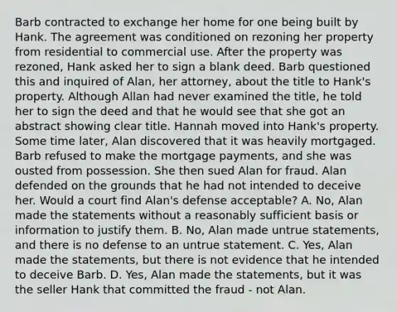 Barb contracted to exchange her home for one being built by Hank. The agreement was conditioned on rezoning her property from residential to commercial use. After the property was rezoned, Hank asked her to sign a blank deed. Barb questioned this and inquired of Alan, her attorney, about the title to Hank's property. Although Allan had never examined the title, he told her to sign the deed and that he would see that she got an abstract showing clear title. Hannah moved into Hank's property. Some time later, Alan discovered that it was heavily mortgaged. Barb refused to make the mortgage payments, and she was ousted from possession. She then sued Alan for fraud. Alan defended on the grounds that he had not intended to deceive her. Would a court find Alan's defense acceptable? A. No, Alan made the statements without a reasonably sufficient basis or information to justify them. B. No, Alan made untrue statements, and there is no defense to an untrue statement. C. Yes, Alan made the statements, but there is not evidence that he intended to deceive Barb. D. Yes, Alan made the statements, but it was the seller Hank that committed the fraud - not Alan.