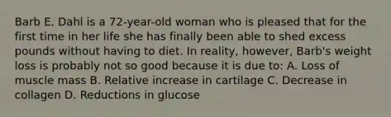 Barb E. Dahl is a 72-year-old woman who is pleased that for the first time in her life she has finally been able to shed excess pounds without having to diet. In reality, however, Barb's weight loss is probably not so good because it is due to: A. Loss of muscle mass B. Relative increase in cartilage C. Decrease in collagen D. Reductions in glucose