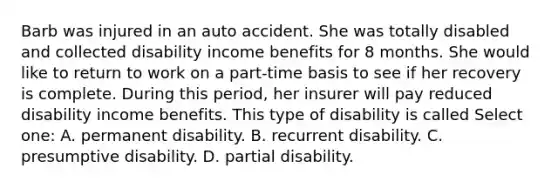 Barb was injured in an auto accident. She was totally disabled and collected disability income benefits for 8 months. She would like to return to work on a part-time basis to see if her recovery is complete. During this period, her insurer will pay reduced disability income benefits. This type of disability is called Select one: A. permanent disability. B. recurrent disability. C. presumptive disability. D. partial disability.