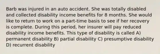 Barb was injured in an auto accident. She was totally disabled and collected disability income benefits for 8 months. She would like to return to work on a part-time basis to see if her recovery is complete. During this period, her insurer will pay reduced disability income benefits. This type of disability is called A) permanent disability B) partial disability C) presumptive disability D) recurrent disability