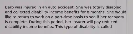 Barb was injured in an auto accident. She was totally disabled and collected disability income benefits for 8 months. She would like to return to work on a part-time basis to see if her recovery is complete. During this period, her insurer will pay reduced disability income benefits. This type of disability is called