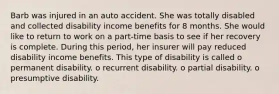 Barb was injured in an auto accident. She was totally disabled and collected disability income benefits for 8 months. She would like to return to work on a part-time basis to see if her recovery is complete. During this period, her insurer will pay reduced disability income benefits. This type of disability is called o permanent disability. o recurrent disability. o partial disability. o presumptive disability.