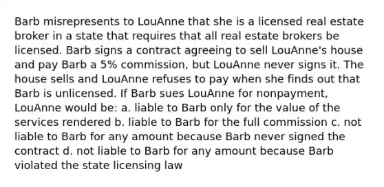 Barb misrepresents to LouAnne that she is a licensed real estate broker in a state that requires that all real estate brokers be licensed. Barb signs a contract agreeing to sell LouAnne's house and pay Barb a 5% commission, but LouAnne never signs it. The house sells and LouAnne refuses to pay when she finds out that Barb is unlicensed. If Barb sues LouAnne for nonpayment, LouAnne would be: a. liable to Barb only for the value of the services rendered b. liable to Barb for the full commission c. not liable to Barb for any amount because Barb never signed the contract d. not liable to Barb for any amount because Barb violated the state licensing law