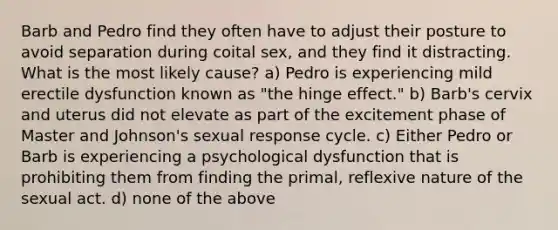 Barb and Pedro find they often have to adjust their posture to avoid separation during coital sex, and they find it distracting. What is the most likely cause? a) Pedro is experiencing mild erectile dysfunction known as "the hinge effect." b) Barb's cervix and uterus did not elevate as part of the excitement phase of Master and Johnson's sexual response cycle. c) Either Pedro or Barb is experiencing a psychological dysfunction that is prohibiting them from finding the primal, reflexive nature of the sexual act. d) none of the above